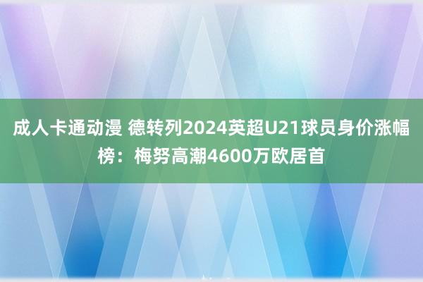 成人卡通动漫 德转列2024英超U21球员身价涨幅榜：梅努高潮4600万欧居首