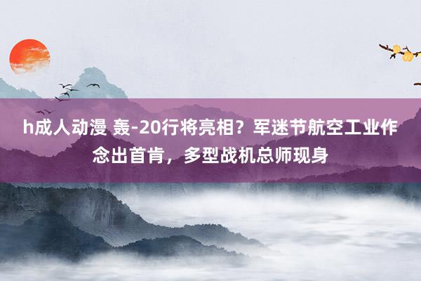 h成人动漫 轰-20行将亮相？军迷节航空工业作念出首肯，多型战机总师现身