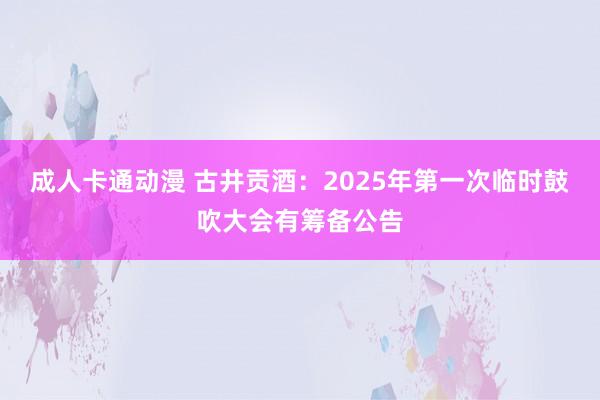 成人卡通动漫 古井贡酒：2025年第一次临时鼓吹大会有筹备公告