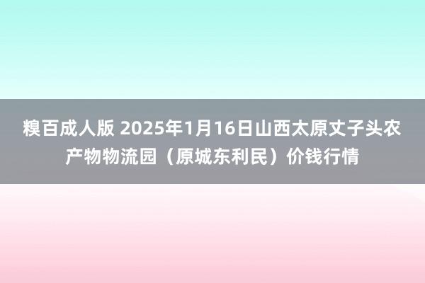 糗百成人版 2025年1月16日山西太原丈子头农产物物流园（原城东利民）价钱行情