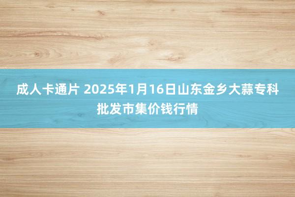 成人卡通片 2025年1月16日山东金乡大蒜专科批发市集价钱行情