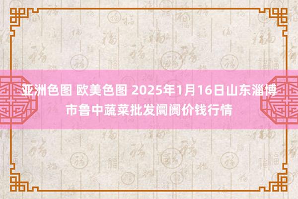 亚洲色图 欧美色图 2025年1月16日山东淄博市鲁中蔬菜批发阛阓价钱行情