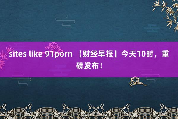 sites like 91porn 【财经早报】今天10时，重磅发布！